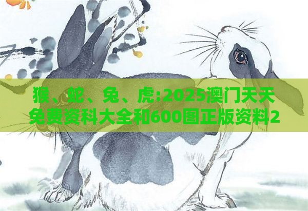 猴、蛇、兔、虎:2025澳门天天免费资科大全和600图正版资料2025年大全,警惕虚假的假宣传语-场景解答、解释与落实